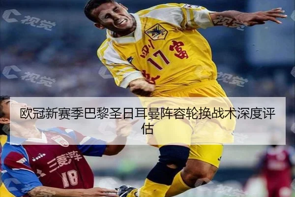 欧冠新赛季巴黎圣日耳曼阵容轮换战术深度评估